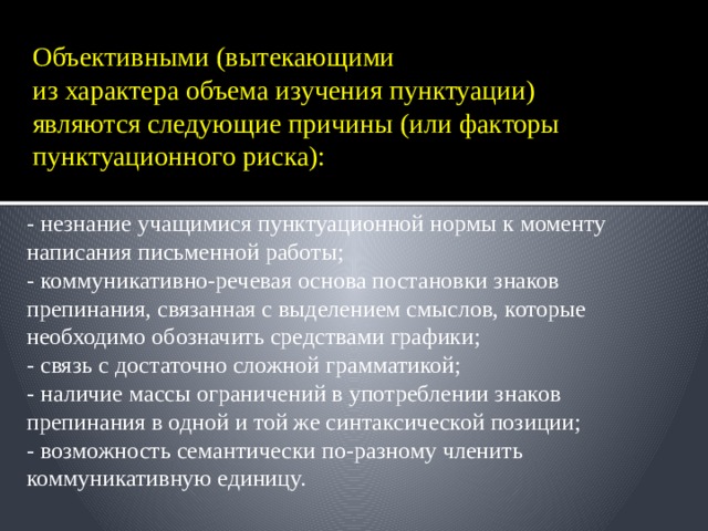 Объективными (вытекающими  из характера объема изучения пунктуации) являются следующие причины (или факторы пунктуационного риска):   - незнание учащимися пунктуационной нормы к моменту написания письменной работы; - коммуникативно-речевая основа постановки знаков препинания, связанная с выделением смыслов, которые необходимо обозначить средствами графики; - связь с достаточно сложной грамматикой; - наличие массы ограничений в употреблении знаков препинания в одной и той же синтаксической позиции; - возможность семантически по-разному членить коммуникативную единицу. 