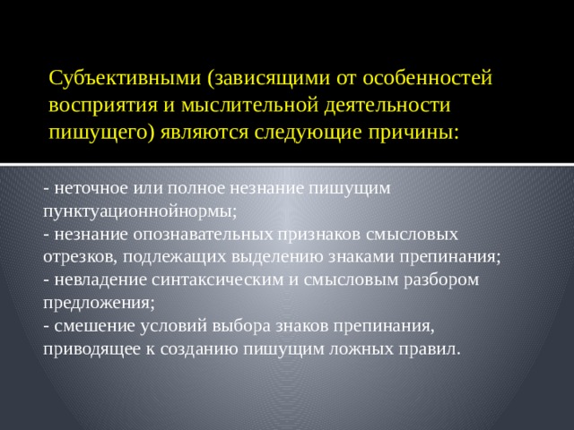 Субъективными (зависящими от особенностей восприятия и мыслительной деятельности пишущего) являются следующие причины: - неточное или полное незнание пишущим пунктуационнойнормы; - незнание опознавательных признаков смысловых отрезков, подлежащих выделению знаками препинания; - невладение синтаксическим и смысловым разбором предложения; - смешение условий выбора знаков препинания, приводящее к созданию пишущим ложных правил. 