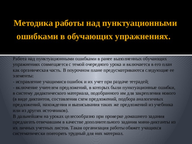 Методика работы над пунктуационными ошибками в обучающих упражнениях.   Работа над пунктуационными ошибками в ранее выполненных обучающих упражнениях совмещается с темой очередного урока и включается в его план как органическая часть. В поурочном плане предусматриваются следующие ее элементы: - исправление учащимися ошибок и их учет при раздаче тетрадей; - включение учителем предложений, в которых были пунктуационные ошибки, в систему дидактического материала, подобранного им для закрепления нового (в виде диктантов, составления схем предложений, подбора аналогичных предложений, нахождения и выписывания таких же предложений из учебника или из других источников). В дальнейшем на уроках целесообразно при проверке домашнего задания предлагать отвечавшим в качестве дополнительного задания мини-диктанты из их личных учетных листов. Такая организация работы обяжет учащихся систематически повторять трудный для них материал. 