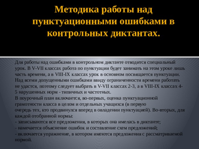 Методика работы над пунктуационными ошибками в контрольных диктантах. Для работы над ошибками в контрольном диктанте отводится специальный урок. В V-VII классах работа по пунктуации будет занимать на этом уроке лишь часть времени, а в VIII-IX классах урок в основном посвящается пунктуации. Над всеми допущенными ошибками ввиду ограниченности времени работать не удастся, поэтому следует выбрать в V-VII классах 2-3, а в VIII-IX классах 4-5 нарушенных норм - типичных и частотных. В поурочный план включается, во-первых, оценка пунктуационной грамотности класса в целом и отдельных учащихся (в первую очередь тех, кто продвинулся вперед в овладении пунктуацией). Во-вторых, для каждой отобранной нормы: - записываются все предложения, в которых она имелась в диктанте; - намечается объяснение ошибок и составление схем предложений; - включается упражнение, в котором имеются предложения с рассматриваемой нормой.