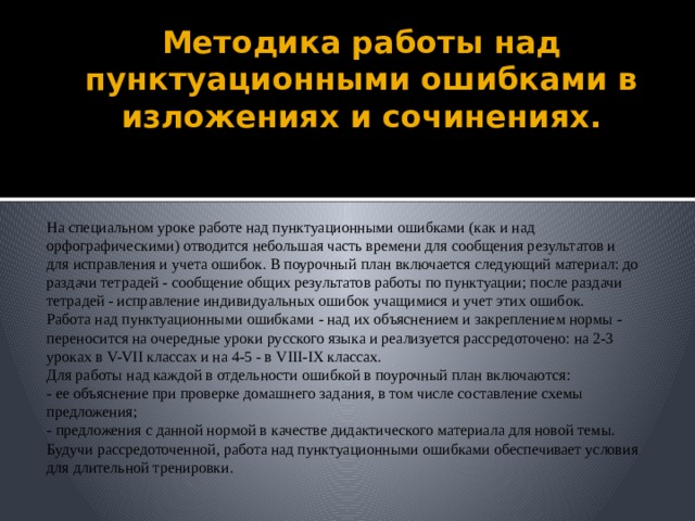 Методика работы над пунктуационными ошибками в изложениях и сочинениях. На специальном уроке работе над пунктуационными ошибками (как и над орфографическими) отводится небольшая часть времени для сообщения результатов и для исправления и учета ошибок. В поурочный план включается следующий материал: до раздачи тетрадей - сообщение общих результатов работы по пунктуации; после раздачи тетрадей - исправление индивидуальных ошибок учащимися и учет этих ошибок. Работа над пунктуационными ошибками - над их объяснением и закреплением нормы - переносится на очередные уроки русского языка и реализуется рассредоточено: на 2-3 уроках в V-VII классах и на 4-5 - в VIII-IX классах. Для работы над каждой в отдельности ошибкой в поурочный план включаются: - ее объяснение при проверке домашнего задания, в том числе составление схемы предложения; - предложения с данной нормой в качестве дидактического материала для новой темы. Будучи рассредоточенной, работа над пунктуационными ошибками обеспечивает условия для длительной тренировки.