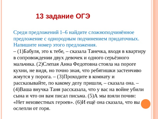 13 задание ОГЭ Среди предложений 1–6 найдите сложноподчинённое предложение с однородным подчинением придаточных. Напишите номер этого предложения. – (1)Бабуля, это к тебе, – сказала Танечка, входя в квартиру в сопровождении двух девочек и одного серьёзного мальчика. (2)Слепая Анна Федотовна стояла на пороге кухни, не видя, но точно зная, что ребятишки застенчиво жмутся у порога. – (3)Проходите в комнату и рассказывайте, по какому делу пришли, – сказала она. – (4)Ваша внучка Таня рассказала, что у вас на войне убили сына и что он вам писал письма. (5)А мы взяли почин: «Нет неизвестных героев». (6)И ещё она сказала, что вы ослепли от горя. 