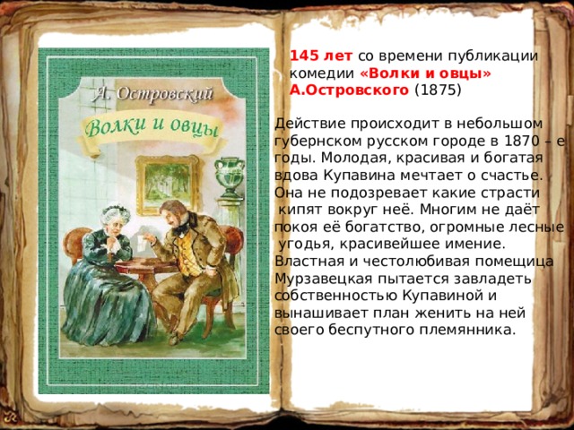145 лет со времени публикации комедии «Волки и овцы» А.Островского (1875) Действие происходит в небольшом губернском русском городе в 1870 – е годы. Молодая, красивая и богатая вдова Купавина мечтает о счастье. Она не подозревает какие страсти  кипят вокруг неё. Многим не даёт покоя её богатство, огромные лесные  угодья, красивейшее имение. Властная и честолюбивая помещица Мурзавецкая пытается завладеть собственностью Купавиной и вынашивает план женить на ней своего беспутного племянника. 
