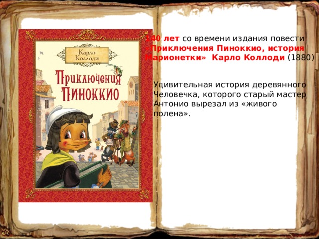 140 лет со времени издания повести «Приключения Пиноккио, история Марионетки» Карло Коллоди (1880) Удивительная история деревянного Человечка, которого старый мастер Антонио вырезал из «живого полена». 