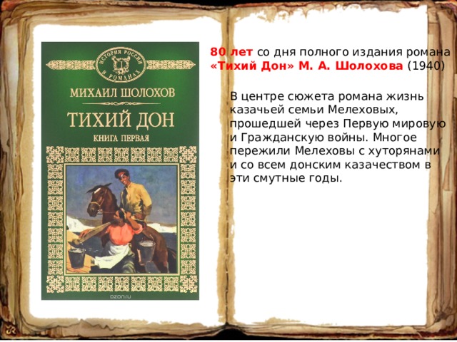 80 лет со дня полного издания романа «Тихий Дон» М. А. Шолохова (1940) В центре сюжета романа жизнь казачьей семьи Мелеховых, прошедшей через Первую мировую и Гражданскую войны. Многое пережили Мелеховы с хуторянами и со всем донским казачеством в эти смутные годы. 
