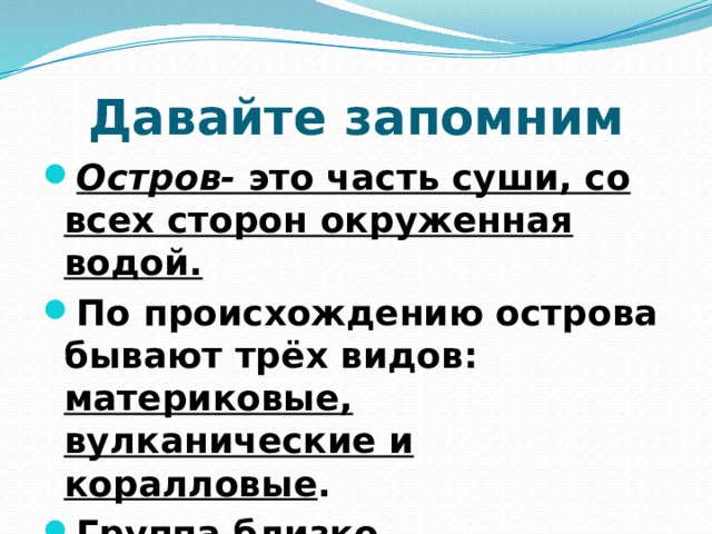 Давайте запомним Остров- это часть суши, со всех сторон окруженная водой. По происхождению острова бывают трёх видов: материковые, вулканические и коралловые . Группа близко расположенных островов называется архипелагом.  