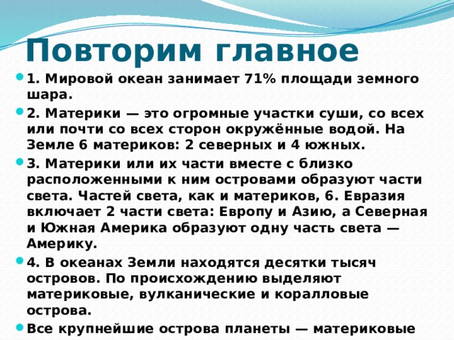 Повторим главное 1. Мировой океан занимает 71% площади земного шара. 2. Материки — это огромные участки суши, со всех или почти со всех сторон окружённые водой. На Земле 6 материков: 2 северных и 4 южных. 3. Материки или их части вместе с близко расположенными к ним островами образуют части света. Частей света, как и материков, 6. Евразия включает 2 части света: Европу и Азию, а Северная и Южная Америка образуют одну часть света — Америку. 4. В океанах Земли находятся десятки тысяч островов. По происхождению выделяют материковые, вулканические и коралловые острова. Все крупнейшие острова планеты — материковые 