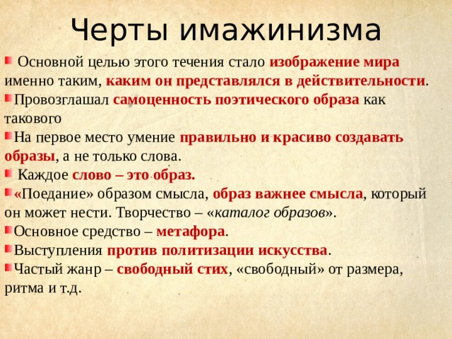 Черты имажинизма  Основной целью этого течения стало изображение мира именно таким, каким он представлялся в действительности . Провозглашал самоценность поэтического образа как такового На первое место умение правильно и красиво создавать образы , а не только слова.  Каждое слово – это образ. « Поедание» образом смысла, образ важнее смысла , который он может нести. Творчество – « каталог образов ». Основное средство – метафора . Выступления против политизации искусства . Частый жанр – свободный стих , «свободный» от размера, ритма и т.д. 