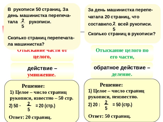 В рукописи 50 страниц. За день машинистка перепеча-тала рукописи. Сколько страниц перепечата-ла машинистка ? За день машинистка перепе-чатала 20 страниц, что составило  всей рукописи. Сколько страниц в рукописи ? 2 2 5 5 Отыскание части от целого, Отыскание целого по его части, обратное действие – деление. действие – умножение. Решение: Решение: 1) Целое – число страниц рукописи, неизвестно . 1 ) Целое – число страниц рукописи, известно – 50 стр . 2 2 2) 20 : = 50 (стр.) 2) 50 · = 20 (стр.) 5 5 Ответ: 50 страниц. Ответ: 20 страниц. 