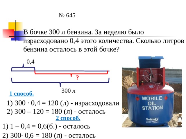 № 645 В бочке 300 л бензина. За неделю было израсходовано 0,4 этого количества. Сколько литров бензина осталось в этой бочке? 0,4 ? 300 л 1 способ. 1) 300 ∙ 0,4 = 120 (л) - израсходовали 2) 300 – 120 = 180 (л) - осталось 2 способ. 1) 1 – 0,4 = 0,6(б.) - осталось 2) 300∙ 0,6 = 180 (л) - осталось 