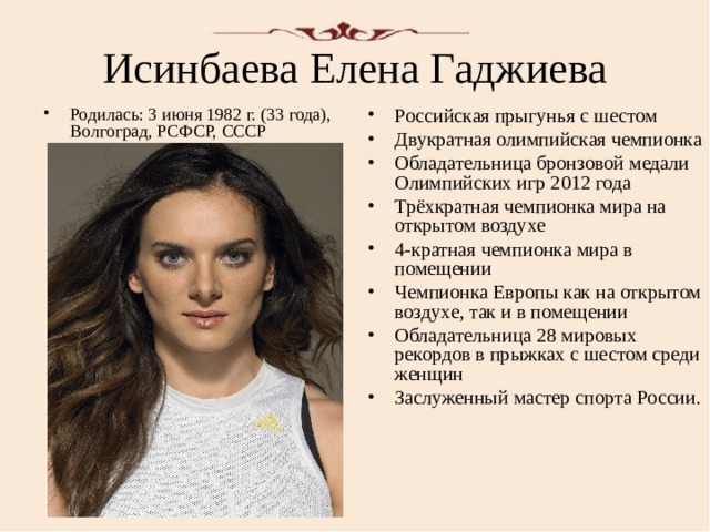Исинбаева Елена Гаджиева Российская прыгунья с шестом Двукратная олимпийская чемпионка Обладательница бронзовой медали Олимпийских игр 2012 года Трёхкратная чемпионка мира на открытом воздухе 4-кратная чемпионка мира в помещении Чемпионка Европы как на открытом воздухе, так и в помещении Обладательница 28 мировых рекордов в прыжках с шестом среди женщин Заслуженный мастер спорта России. Родилась: 3 июня 1982 г. (33 года), Волгоград, РСФСР, СССР  