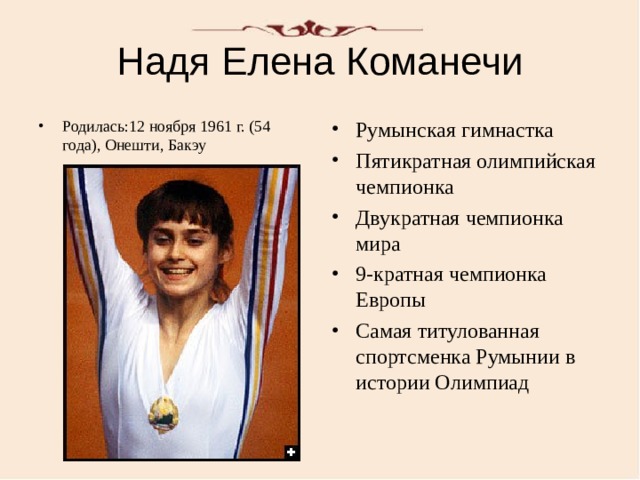 Надя Елена Команечи Родилась:12 ноября 1961 г. (54 года), Онешти, Бакэу Румынская гимнастка Пятикратная олимпийская чемпионка Двукратная чемпионка мира 9-кратная чемпионка Европы Самая титулованная спортсменка Румынии в истории Олимпиад 