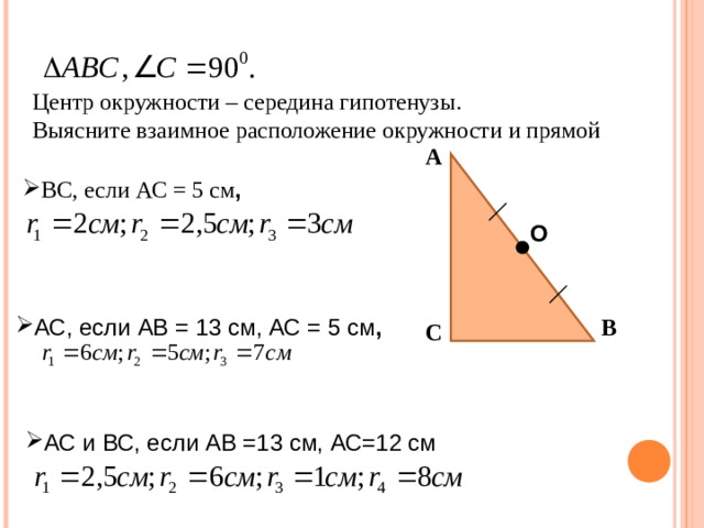 Центр окружности – середина гипотенузы. Выясните взаимное расположение окружности и прямой А ВС, если АС = 5 см , О В АС, если АВ = 13 см, АС = 5 см , С АС и ВС, если АВ =13 см, АС=12 см 