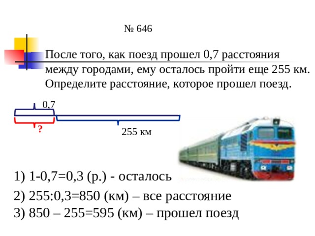 № 646 После того, как поезд прошел 0,7 расстояния между городами, ему осталось пройти еще 255 км. Определите расстояние, которое прошел поезд. 0,7 ? 255 км 1) 1-0,7=0,3 (р.) - осталось 2) 255:0,3=850 (км) – все расстояние 3) 850 – 255=595 (км) – прошел поезд 