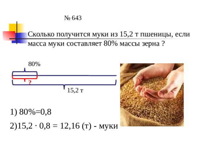 № 643 Сколько получится муки из 15,2 т пшеницы, если масса муки составляет 80% массы зерна ? 80% ? 15,2 т 1) 80%=0,8 2)15,2 ∙ 0,8 = 12,16 (т) - муки 