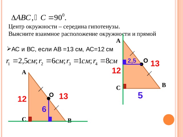Центр окружности – середина гипотенузы. Выясните взаимное расположение окружности и прямой А АС и ВС, если АВ =13 см, АС=12 см О 2,5 13 12 А В С 5 О 13 12 6 С В 