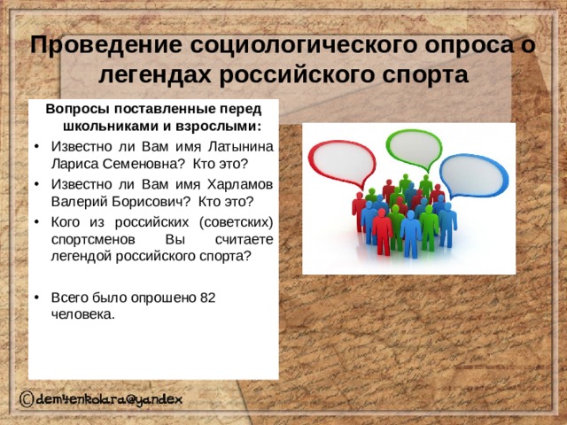 Проведение социологического опроса о легендах российского спорта Вопросы поставленные перед школьниками и взрослыми: Известно ли Вам имя Латынина Лариса Семеновна? Кто это? Известно ли Вам имя Харламов Валерий Борисович? Кто это? Кого из российских (советских) спортсменов Вы считаете легендой российского спорта?  Всего было опрошено 82 человека. 