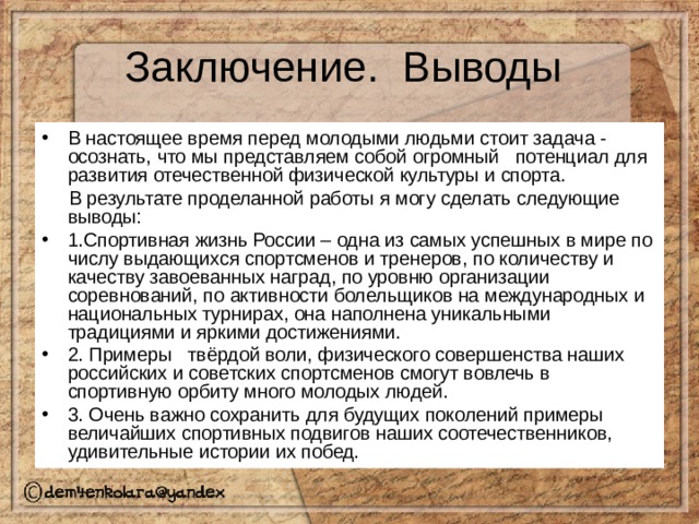 В настоящее время перед молодыми людьми стоит задача - осознать, что мы представляем собой огромный потенциал для развития отечественной физической культуры и спорта.  В результате проделанной работы я могу сделать следующие выводы: 1.Спортивная жизнь России – одна из самых успешных в мире по числу выдающихся спортсменов и тренеров, по количеству и качеству завоеванных наград, по уровню организации соревнований, по активности болельщиков на международных и национальных турнирах, она наполнена уникальными традициями и яркими достижениями. 2. Примеры твёрдой воли, физического совершенства наших российских и советских спортсменов смогут вовлечь в спортивную орбиту много молодых людей. 3. Очень важно сохранить для будущих поколений примеры величайших спортивных подвигов наших соотечественников, удивительные истории их побед. 