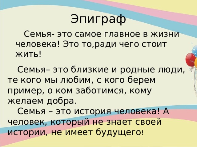 Эпиграф    Семья- это самое главное в жизни человека! Это то,ради чего стоит жить!  Семья– это близкие и родные люди, те кого мы любим, с кого берем пример, о ком заботимся, кому желаем добра.   Семья – это история человека! А человек, который не знает своей истории, не имеет будущего ! 