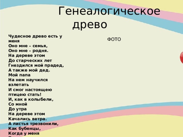  Генеалогическое древо Чудесное древо есть у меня Оно мне – семья, Оно мне – родня. На дереве этом До старческих лет Гнездился мой прадед, А также мой дед. Мой папа На нем научился взлетать И смог настоящею птицею стать! И, как в колыбели, Со мной До утра На дереве этом Качались ветра. А листья трезвонили, Как бубенцы, Когда у меня Появились птенцы… ФОТО 