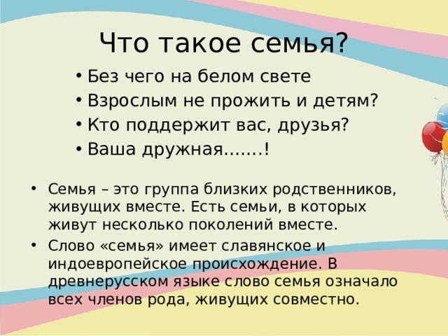 Что такое семья? Без чего на белом свете Взрослым не прожить и детям? Кто поддержит вас, друзья? Ваша дружная…….! Без чего на белом свете Взрослым не прожить и детям? Кто поддержит вас, друзья? Ваша дружная…….! Без чего на белом свете Взрослым не прожить и детям? Кто поддержит вас, друзья? Ваша дружная…….! Семья – это группа близких родственников, живущих вместе. Есть семьи, в которых живут несколько поколений вместе. Слово «семья» имеет славянское и индоевропейское происхождение. В древнерусском языке слово семья означало всех членов рода, живущих совместно. 
