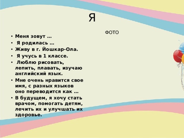 Я ФОТО Меня зовут …  Я родилась … Живу в г. Йошкар-Ола.  Я учусь в 1 классе.  Люблю рисовать, лепить, плавать, изучаю английский язык. Мне очень нравится свое имя, с разных языков оно переводится как … В будущем, я хочу стать врачом, помогать детям, лечить их и улучшать их здоровье. 