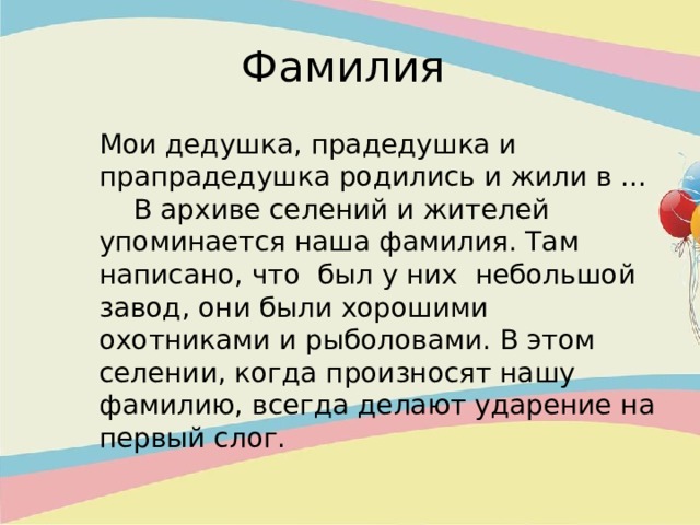 Фамилия  Мои дедушка, прадедушка и прапрадедушка родились и жили в … В архиве селений и жителей упоминается наша фамилия. Там написано, что был у них небольшой завод, они были хорошими охотниками и рыболовами. В этом селении, когда произносят нашу фамилию, всегда делают ударение на первый слог. 