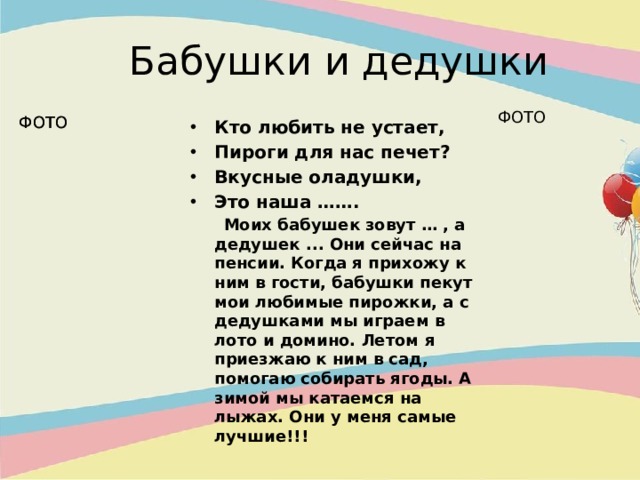  Бабушки и дедушки ФОТО ФОТО ФОТО Кто любить не устает, Пироги для нас печет? Вкусные оладушки, Это наша …….  Моих бабушек зовут … , а дедушек ... Они сейчас на пенсии. Когда я прихожу к ним в гости, бабушки пекут мои любимые пирожки, а с дедушками мы играем в лото и домино. Летом я приезжаю к ним в сад, помогаю собирать ягоды. А зимой мы катаемся на лыжах. Они у меня самые лучшие!!! 