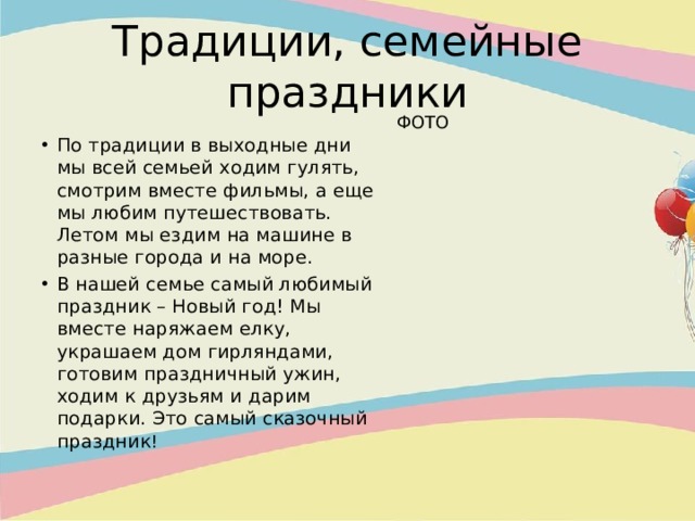 Традиции, семейные праздники ФОТО По традиции в выходные дни мы всей семьей ходим гулять, смотрим вместе фильмы, а еще мы любим путешествовать. Летом мы ездим на машине в разные города и на море. В нашей семье самый любимый праздник – Новый год! Мы вместе наряжаем елку, украшаем дом гирляндами, готовим праздничный ужин, ходим к друзьям и дарим подарки. Это самый сказочный праздник !  