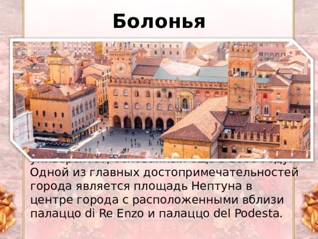 Болонья Болонья один из самых красивых городов Италии, знаменитый своей кухней. Болонья является столицей региона Эмилия-Романья в северной части Италии. Улицы города выложены красивой аркады, что делает его хорошим местом для прогулки, даже во время дождя. В Болонье расположен первый европейский университет, основанный еще в 1088 году. Одной из главных достопримечательностей города является площадь Нептуна в центре города с расположенными вблизи палаццо di Re Enzo и палаццо del Podestа. 