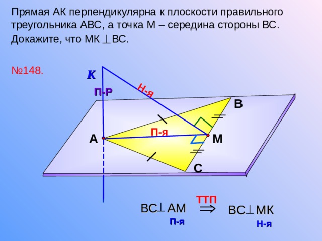 Н-я Прямая АК перпендикулярна к плоскости правильного треугольника АВС, а точка М – середина стороны ВС. Докажите, что МК ВС.  № 148. К П-Р В П-я М А Л.С. Атанасян №148. С TT П  BC A М  BC M К  П-я  Н-я  16 
