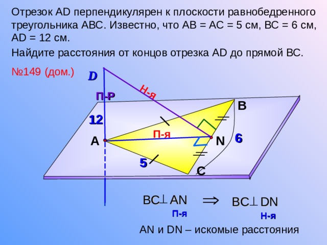 Н-я Отрезок А D перпендикулярен к плоскости равнобедренного треугольника АВС. Известно, что АВ = АС = 5 см, ВС = 6 см, А D = 12 см. Найдите расстояния от концов отрезка А D до прямой ВС.  № 149 (дом.) D П-Р В 12 П-я 6 N А 5 Л.С. Атанасян №149. С  BC AN BC DN П-я  Н-я  А N и DN – искомые расстояния  17 