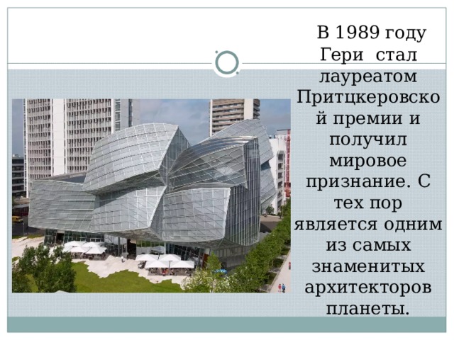  В 1989 году Гери стал лауреатом Притцкеровской премии и получил мировое признание. С тех пор является одним из самых знаменитых архитекторов планеты. 