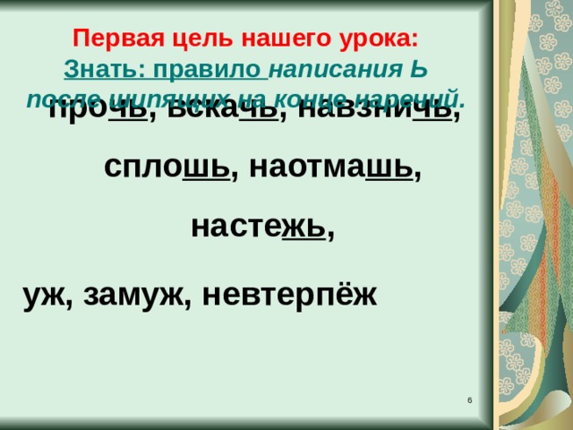  про чь , вска чь , навзни чь , спло шь , наотма шь , насте жь , уж, замуж, невтерпёж Первая цель нашего урока: Знать: правило написания Ь после шипящих на конце наречий.   