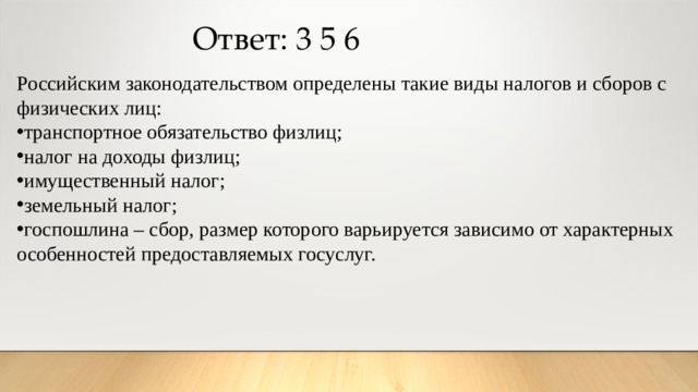 Ответ: 3 5 6 Российским законодательством определены такие виды налогов и сборов с физических лиц: транспортное обязательство физлиц; налог на доходы физлиц; имущественный налог; земельный налог; госпошлина – сбор, размер которого варьируется зависимо от характерных особенностей предоставляемых госуслуг. 