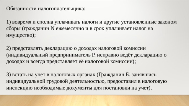 Обязанности налогоплательщика: 1) вовремя и сполна уплачивать налоги и другие установленные законом сборы (гражданин N ежемесячно и в срок уплачивает налог на имущество); 2) представлять декларацию о доходах налоговой комиссии (индивидуальный предприниматель Р. исправно ведёт декларацию о доходах и всегда представляет её налоговой комиссии); 3) встать на учет в налоговых органах (Гражданин Б. занявшись индивидуальной трудовой деятельностью, предоставил в налоговую инспекцию необходимые документы для постановки на учет). 