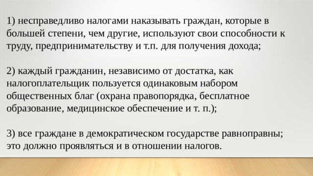 1) несправедливо налогами наказывать граждан, которые в большей степени, чем другие, используют свои способности к труду, предпринимательству и т.п. для получения дохода; 2) каждый гражданин, независимо от достатка, как налогоплательщик пользуется одинаковым набором общественных благ (охрана правопорядка, бесплатное образование, медицинское обеспечение и т. п.); 3) все граждане в демократическом государстве равноправны; это должно проявляться и в отношении налогов. 