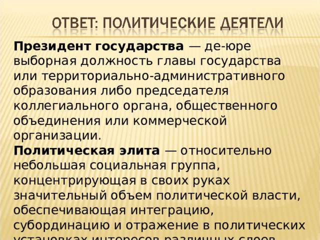 Президент государства — де-юре выборная должность главы государства или территориально-административного образования либо председателя коллегиального органа, общественного объединения или коммерческой организации. Политическая элита — относительно небольшая социальная группа, концентрирующая в своих руках значительный объем политической власти, обеспечивающая интеграцию, субординацию и отражение в политических установках интересов различных слоев общества и создающая механизм воплощения политических замыслов. 