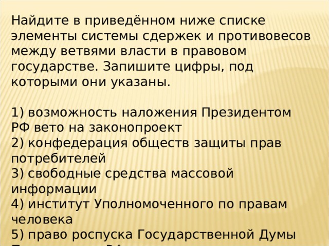 Найдите в приведённом ниже списке элементы системы сдержек и противовесов между ветвями власти в правовом государстве. Запишите цифры, под которыми они указаны.   1) возможность наложения Президентом РФ вето на законопроект 2) конфедерация обществ защиты прав потребителей 3) свободные средства массовой информации 4) институт Уполномоченного по правам человека 5) право роспуска Государственной Думы Президентом РФ 6) подотчётность Правительства РФ парламенту 