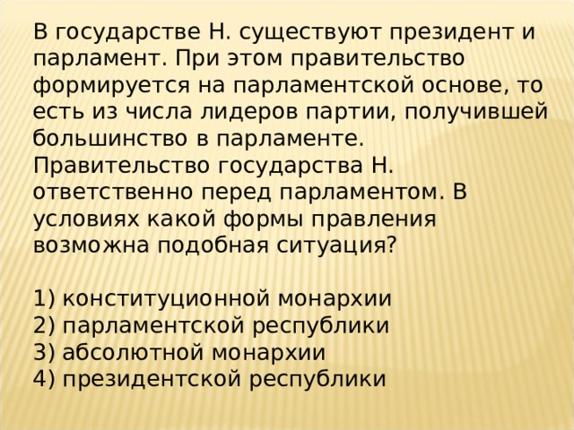 В государстве Н. существуют президент и парламент. При этом правительство формируется на парламентской основе, то есть из числа лидеров партии, получившей большинство в парламенте. Правительство государства Н. ответственно перед парламентом. В условиях какой формы правления возможна подобная ситуация?   1) конституционной монархии 2) парламентской республики 3) абсолютной монархии 4) президентской республики 