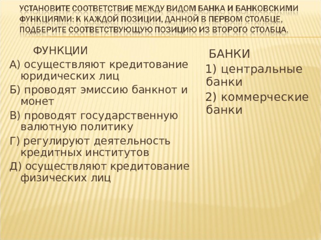  ФУНКЦИИ А) осуществляют кредитование юридических лиц Б) проводят эмиссию банкнот и монет В) проводят государственную валютную политику Г) регулируют деятельность кредитных институтов Д) осуществляют кредитование физических лиц  БАНКИ  1) центральные банки  2) коммерческие банки 