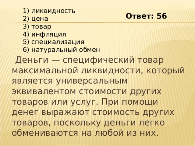  1) ликвидность  2) цена  3) товар  4) инфляция  5) специализация  6) натуральный обмен Ответ: 56  Деньги — специфический товар максимальной ликвидности, который является универсальным эквивалентом стоимости других товаров или услуг. При помощи денег выражают стоимость других товаров, поскольку деньги легко обмениваются на любой из них. 