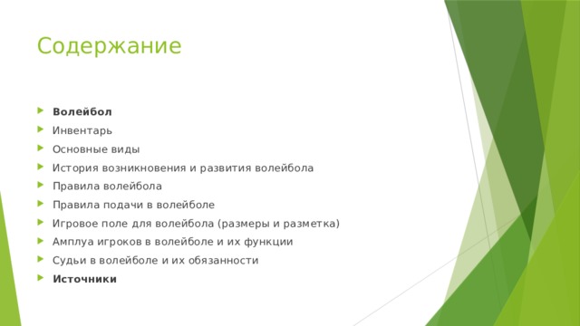 Содержание Волейбол Инвентарь Основные виды История возникновения и развития волейбола Правила волейбола Правила подачи в волейболе Игровое поле для волейбола (размеры и разметка) Амплуа игроков в волейболе и их функции Судьи в волейболе и их обязанности Источники 