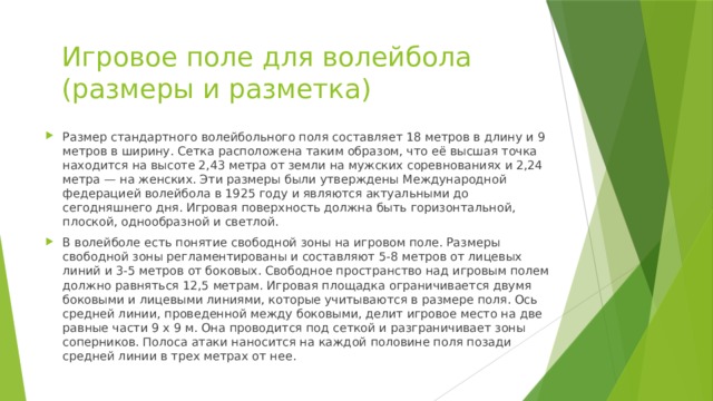 Игровое поле для волейбола (размеры и разметка) Размер стандартного волейбольного поля составляет 18 метров в длину и 9 метров в ширину. Сетка расположена таким образом, что её высшая точка находится на высоте 2,43 метра от земли на мужских соревнованиях и 2,24 метра — на женских. Эти размеры были утверждены Международной федерацией волейбола в 1925 году и являются актуальными до сегодняшнего дня. Игровая поверхность должна быть горизонтальной, плоской, однообразной и светлой. В волейболе есть понятие свободной зоны на игровом поле. Размеры свободной зоны регламентированы и составляют 5-8 метров от лицевых линий и 3-5 метров от боковых. Свободное пространство над игровым полем должно равняться 12,5 метрам. Игровая площадка ограничивается двумя боковыми и лицевыми линиями, которые учитываются в размере поля. Ось средней линии, проведенной между боковыми, делит игровое место на две равные части 9 х 9 м. Она проводится под сеткой и разграничивает зоны соперников. Полоса атаки наносится на каждой половине поля позади средней линии в трех метрах от нее.   