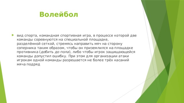     Волейбол вид спорта, командная спортивная игра, в процессе которой две команды соревнуются на специальной площадке, разделённой сеткой, стремясь направить мяч на сторону соперника таким образом, чтобы он приземлился на площадке противника ( добить до пола ), либо чтобы игрок защищающейся команды допустил ошибку. При этом для организации атаки игрокам одной команды разрешается не более трёх касаний мяча подряд  