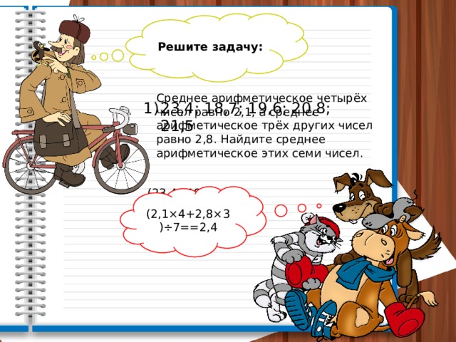 Решите задачу: Найдите среднее арифметическое чисел Среднее арифметическое четырёх чисел равно 2,1, а среднее арифметическое трёх других чисел равно 2,8. Найдите среднее арифметическое этих семи чисел. 23,4; 18,7; 19,6; 20,8; 21,5 (23,4+18,7+19,6++20,8+21,5)÷5= (2,1×4+2,8×3)÷7==2,4 =20,8 