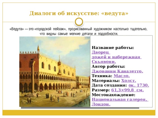 Диалоги об искусстве: «ведута» «Ведута» — это «городской пейзаж», прорисованный художником настолько тщательно, что видны самые мелкие детали и подробности. Название работы: Дворец дожей и набережная Скьявони . Автор работы: Джованни Каналетто . Техника:  Масло. Материалы:  Холст. Дата создания: ок . 1730. Размер: 61,3×99,8  с м. Местонахождение:  Национальная галерея, Лондон . 