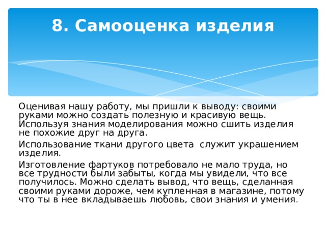 8. Самооценка изделия   Оценивая нашу работу, мы пришли к выводу: своими руками можно создать полезную и красивую вещь. Используя знания моделирования можно сшить изделия не похожие друг на друга. Использование ткани другого цвета служит украшением изделия. Изготовление фартуков потребовало не мало труда, но все трудности были забыты, когда мы увидели, что все получилось. Можно сделать вывод, что вещь, сделанная своими руками дороже, чем купленная в магазине, потому что ты в нее вкладываешь любовь, свои знания и умения .     