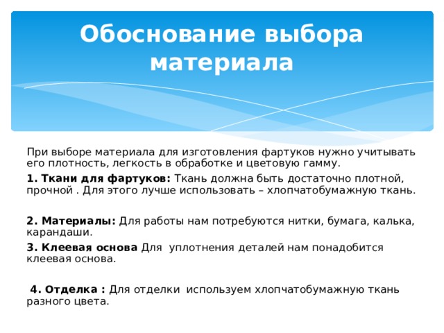 Обоснование выбора материала При выборе материала для изготовления фартуков нужно учитывать его плотность, легкость в обработке и цветовую гамму. 1. Ткани для фартуков: Ткань должна быть достаточно плотной, прочной . Для этого лучше использовать – хлопчатобумажную ткань.   2. Материалы: Для работы нам потребуются нитки, бумага, калька, карандаши.   3. Клеевая основа Для уплотнения деталей нам понадобится клеевая основа.    4. Отделка : Для отделки используем хлопчатобумажную ткань разного цвета. 7 7 