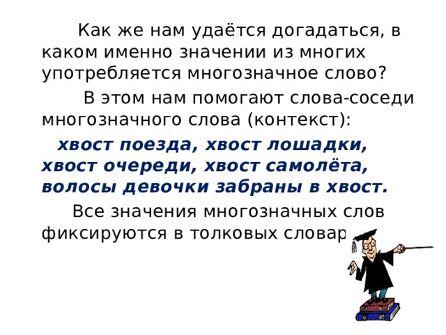  Как же нам удаётся догадаться, в каком именно значении из многих употребляется многозначное слово?  В этом нам помогают слова-соседи многозначного слова (контекст):  хвост поезда, хвост лошадки, хвост очереди, хвост самолёта, волосы девочки забраны в хвост.  Все значения многозначных слов фиксируются в толковых словарях. 